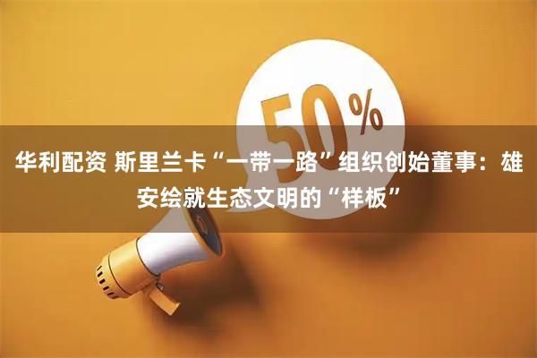 华利配资 斯里兰卡“一带一路”组织创始董事：雄安绘就生态文明的“样板”