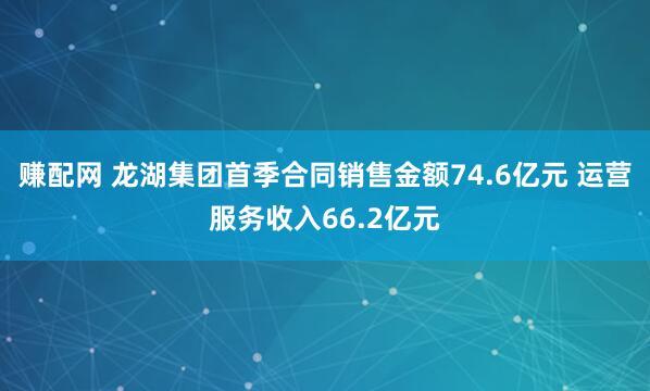 赚配网 龙湖集团首季合同销售金额74.6亿元 运营服务收入66.2亿元