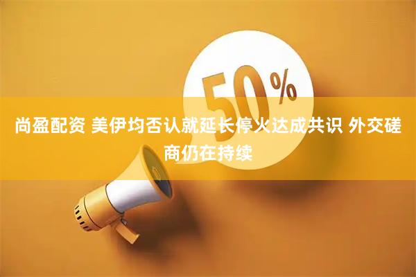尚盈配资 美伊均否认就延长停火达成共识 外交磋商仍在持续