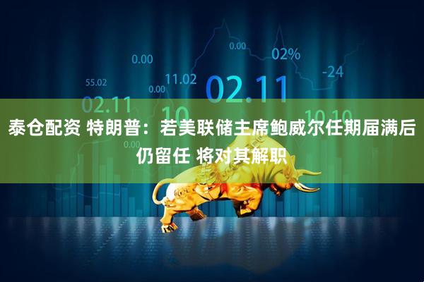泰仓配资 特朗普：若美联储主席鲍威尔任期届满后仍留任 将对其解职