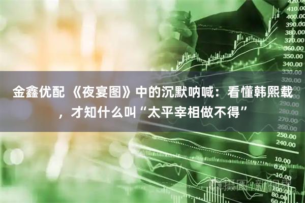 金鑫优配 《夜宴图》中的沉默呐喊：看懂韩熙载，才知什么叫“太平宰相做不得”