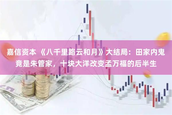 嘉信资本 《八千里路云和月》大结局：田家内鬼竟是朱管家，十块大洋改变孟万福的后半生