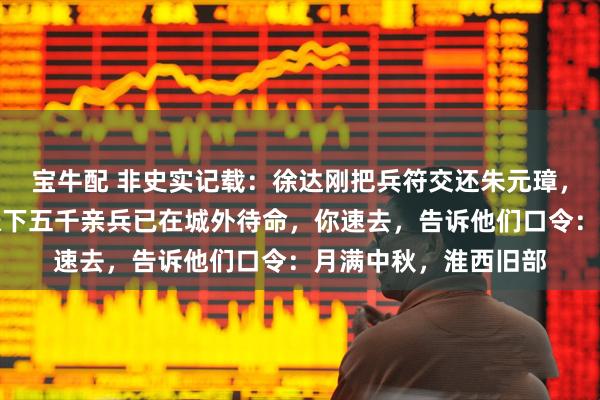 宝牛配 非史实记载：徐达刚把兵符交还朱元璋，就对夫人低语：我帐下五千亲兵已在城外待命，你速去，告诉他们口令：月满中秋，淮西旧部