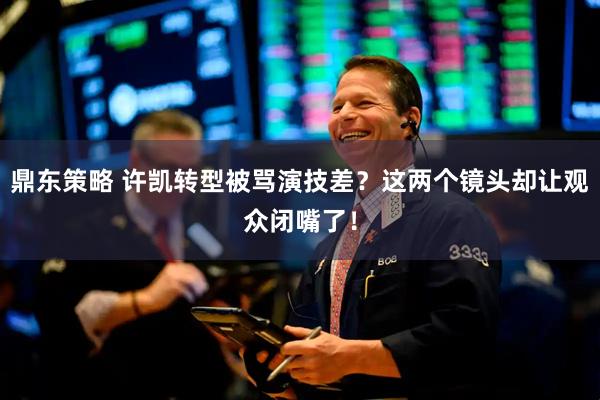 鼎东策略 许凯转型被骂演技差？这两个镜头却让观众闭嘴了！