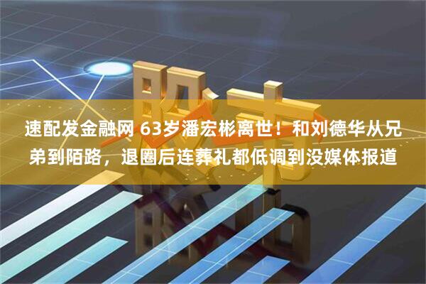 速配发金融网 63岁潘宏彬离世！和刘德华从兄弟到陌路，退圈后连葬礼都低调到没媒体报道