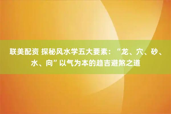 联美配资 探秘风水学五大要素:“龙、穴、砂、水、向”以气为本的趋吉避煞之道