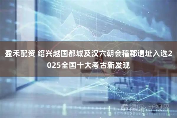 盈禾配资 绍兴越国都城及汉六朝会稽郡遗址入选2025全国十大考古新发现