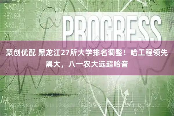 聚创优配 黑龙江27所大学排名调整!哈工程领先黑大,八一农大远超哈音