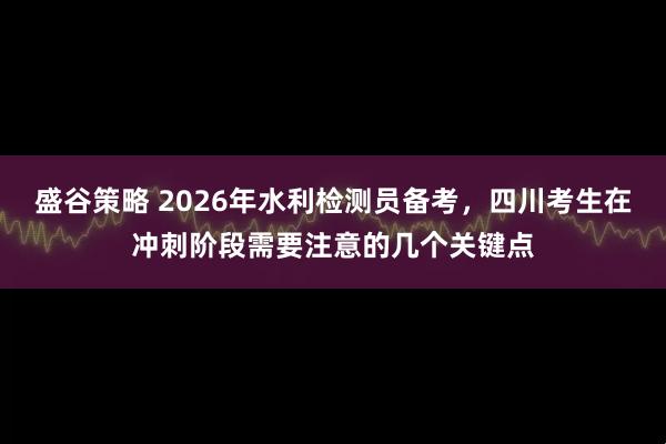 盛谷策略 2026年水利检测员备考，四川考生在冲刺阶段需要注意的几个关键点