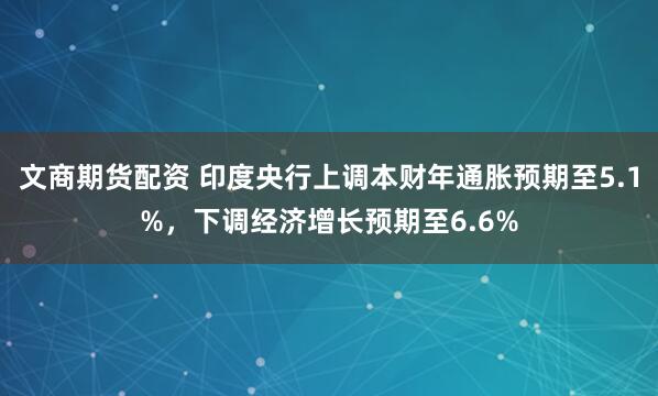 文商期货配资 印度央行上调本财年通胀预期至5.1%,下调经济增长预期至6.6%