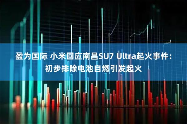 盈为国际 小米回应南昌SU7 Ultra起火事件：初步排除电池自燃引发起火