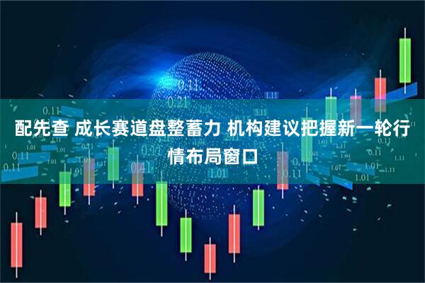 配先查 成长赛道盘整蓄力 机构建议把握新一轮行情布局窗口