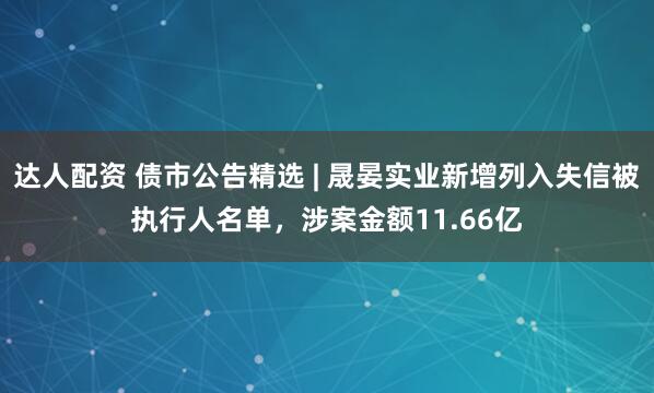 达人配资 债市公告精选 | 晟晏实业新增列入失信被执行人名单,涉案金额11.66亿