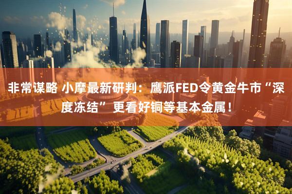 非常谋略 小摩最新研判:鹰派FED令黄金牛市“深度冻结” 更看好铜等基本金属!
