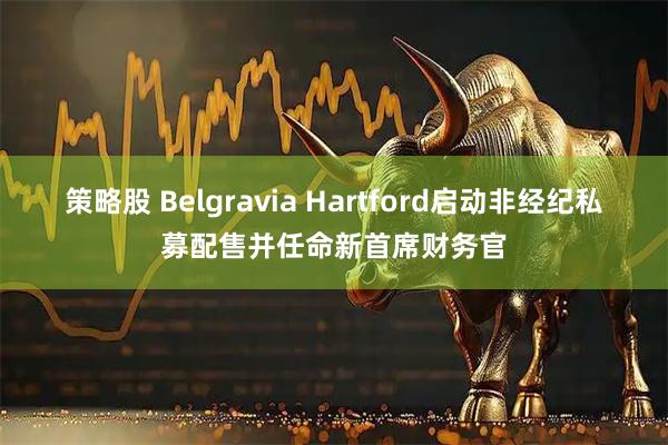 策略股 Belgravia Hartford启动非经纪私募配售并任命新首席财务官