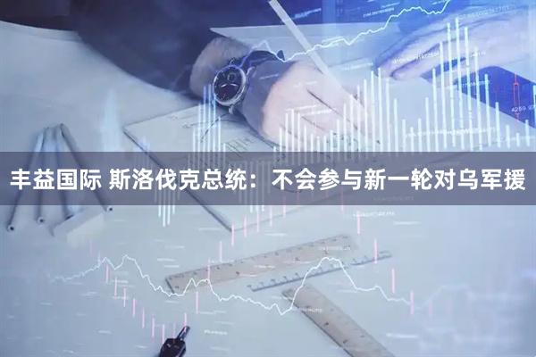 丰益国际 斯洛伐克总统：不会参与新一轮对乌军援
