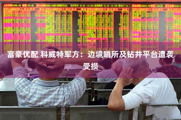 富豪优配 科威特军方：边境哨所及钻井平台遭袭受损