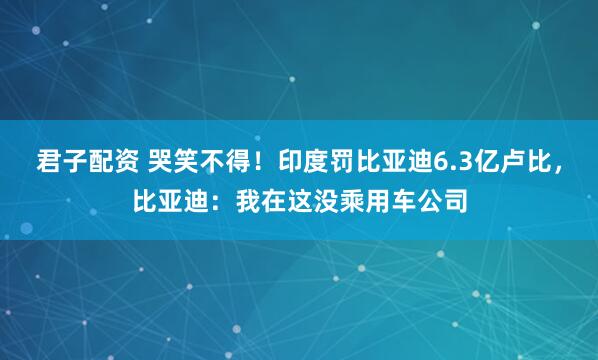 君子配资 哭笑不得!印度罚比亚迪6.3亿卢比,比亚迪:我在这没乘用车公司
