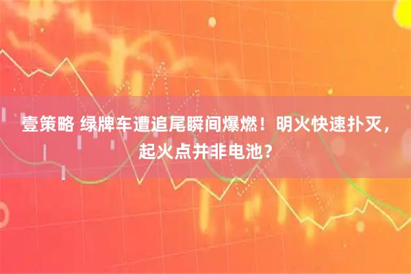 壹策略 绿牌车遭追尾瞬间爆燃！明火快速扑灭，起火点并非电池？