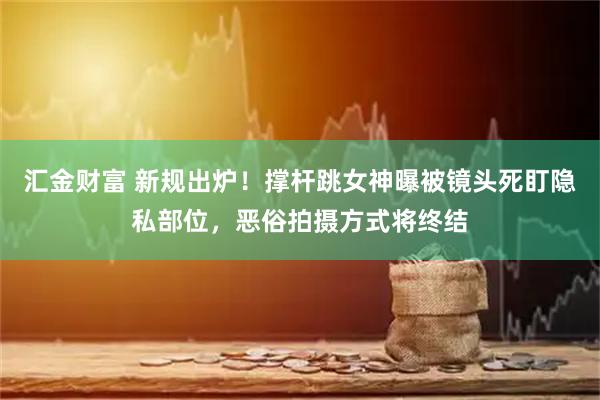 汇金财富 新规出炉！撑杆跳女神曝被镜头死盯隐私部位，恶俗拍摄方式将终结