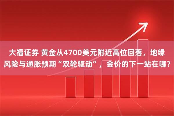 大福证券 黄金从4700美元附近高位回落,地缘风险与通胀预期“双轮驱动”,金价的下一站在哪?