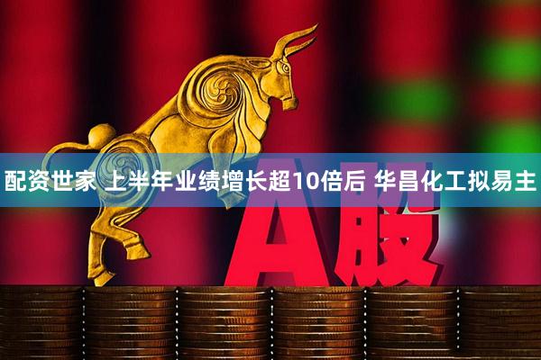 配资世家 上半年业绩增长超10倍后 华昌化工拟易主